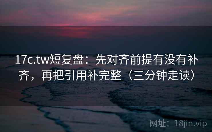 17c.tw短复盘：先对齐前提有没有补齐，再把引用补完整（三分钟走读）