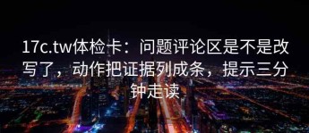 17c.tw体检卡：问题评论区是不是改写了，动作把证据列成条，提示三分钟走读